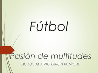 Fútbol
Pasión de multitudes
LIC LUIS ALBERTO GIRON RUMICHE
 