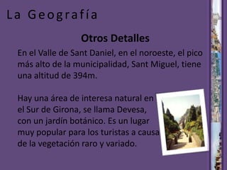 La GeografíaOtrosDetallesEn el Valle de Sant Daniel, en el noroeste, el pico más alto de la municipalidad, Sant Miguel, tiene una altitud de 394m.Hay una área de interesa natural en el Sur de Girona, se llama Devesa, con un jardín botánico. Es un lugar muy popular para los turistas a causa de la vegetación raro y variado.