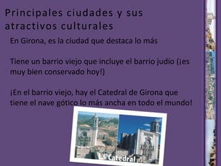 Principales ciudades y sus atractivos culturales En Girona, es la ciudad que destaca lo más Tiene un barrio viejo que incluye el barrio judío (¡es muy bien conservado hoy!) ¡En el barrio viejo, hay el Catedral de Girona que tiene el nave gótico lo más ancha en todo el mundo! 