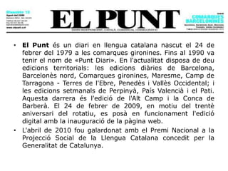 El Punt
• El Punt és un diari en llengua catalana nascut el 24 de
febrer del 1979 a les comarques gironines. Fins al 1990 va
tenir el nom de «Punt Diari». En l'actualitat disposa de deu
edicions territorials: les edicions diàries de Barcelona,
Barcelonès nord, Comarques gironines, Maresme, Camp de
Tarragona - Terres de l'Ebre, Penedès i Vallès Occidental; i
les edicions setmanals de Perpinyà, País Valencià i el Pati.
Aquesta darrera és l'edició de l'Alt Camp i la Conca de
Barberà. El 24 de febrer de 2009, en motiu del trentè
aniversari del rotatiu, es posà en funcionament l'edició
digital amb la inauguració de la pàgina web.
• L'abril de 2010 fou galardonat amb el Premi Nacional a la
Projecció Social de la Llengua Catalana concedit per la
Generalitat de Catalunya.
 
