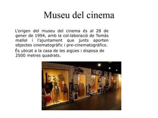 Museu del cinema
L’origen del museu del cinema és al 28 de
gener de 1994, amb la col·laboració de Tomàs
mallol i l’ajuntament que junts aporten
objectes cinematogràfic i pre-cinematogràfics.
És ubicat a la casa de les aigües i disposa de
2500 metres quadrats.
 