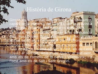 Història de Girona
• Girona és una ciutat del nord-est de Catalunya,
capital de la comarca del Gironès i de la província
de Girona. Tenia 96.188 habitants l'any 2009.
• La ciutat de Girona és situada a la confluència
dels rius Onyar, Güell, Galligants i Ter, a una
altitud de 70 m, a l'anomenat pla de Girona.
• Girona limita al nord amb els municipis de Sant
Julià de Ramis i Sarrià de Ter; a l'est, els de Celrà
i Juià; al sud-est, amb el de Quart; al sud-oest,
amb els de Fornells de la Selva i Vilablareix; i a
l'oest amb els de Salt i Sant Gregori.
 