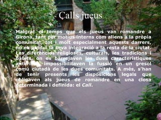 Calls jueus
• Malgrat el temps que els jueus van romandre a
Girona, tant per motius interns com aliens a la pròpia
comunitat, tot i molt especialment aquests darrers,
no es produí la seva integració a la resta de la ciutat.
Les diferències religioses, culturals, les tradicions i
hàbits, on es barrejaven les dues característiques
anteriors, impossibilitaven la fussió en un gresol
comú ciutadà de les dues comunitats. A més, s'han
de tenir presents les disposicions legals que
obligaven als jueus de romandre en una closa
determinada i definida: el Call.
 