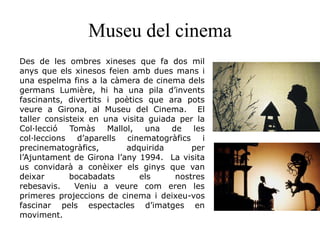 Museu del cinema
Des de les ombres xineses que fa dos mil
anys que els xinesos feien amb dues mans i
una espelma fins a la càmera de cinema dels
germans Lumière, hi ha una pila d’invents
fascinants, divertits i poètics que ara pots
veure a Girona, al Museu del Cinema. El
taller consisteix en una visita guiada per la
Col·lecció Tomàs Mallol, una de les
col·leccions d’aparells cinematogràfics i
precinematogràfics, adquirida per
l’Ajuntament de Girona l’any 1994. La visita
us convidarà a conèixer els ginys que van
deixar bocabadats els nostres
rebesavis. Veniu a veure com eren les
primeres projeccions de cinema i deixeu-vos
fascinar pels espectacles d’imatges en
moviment.
 