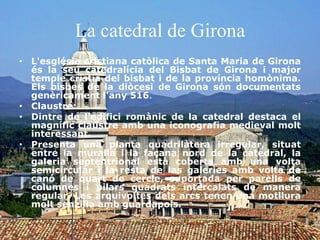 La catedral de Girona
• L'església cristiana catòlica de Santa Maria de Girona
és la seu catedralícia del Bisbat de Girona i major
temple cristià del bisbat i de la província homònima.
Els bisbes de la diòcesi de Girona són documentats
genèricament l'any 516.
• Claustre:
• Dintre de l'edifici romànic de la catedral destaca el
magnífic claustre amb una iconografia medieval molt
interessant.
• Presenta una planta quadrilàtera irregular, situat
entre la muralla i la façana nord de la catedral, la
galeria septentrional està coberta amb una volta
semicircular i la resta de las galeries amb volta de
canó de quart de cercle, suportada per parells de
columnes i pilars quadrats intercalats de manera
regular. Les arquivoltes dels arcs tenen una motllura
molt senzilla amb guardapols.
 