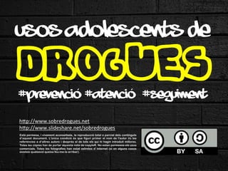 USOS ADOLESCENTS DE

DROGUES
´	
 
´	
 
#prevenció #atenció #seguiment
h"p://www.sobredrogues.net/girona	
 
h"p://www.slideshare.net/sobredrogues	
 
la
dels continguts
	
 Està permesa, i vivament aconsellada,és reproducció total o parcialde l'autor i/o les
	
 
d’aquest document. L'única condició
que figuri primer el nom
referències a d’altres autors i després el de tots els qui hi hagin introduït millores.
Totes les còpies han de portar aquesta nota de copyleft. No estan permesos els usos
comercials. Totes les fotografies han estat extretes d’internet (si en alguns casos
existeix qualsevol queixa feu-me-la arribar).	
 	
 

 