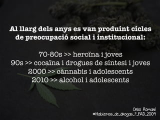 Al llarg dels anys es van produint cicles
de preocupació social i institucional:

70-80s >> heroïna i joves
90s >> cocaïna i drogues de síntesi i joves
2000 >> cànnabis i adolescents
2010 >> alcohol i adolescents

Oriol Romaní
#Hablemos_de_drogas_?_FAD_2009

 
