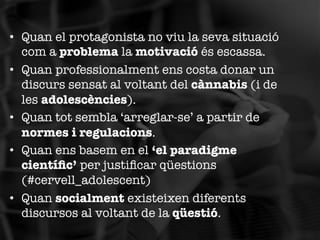 •  Quan el protagonista no viu la seva situació
com a problema la motivació és escassa.
•  Quan professionalment ens costa donar un
discurs sensat al voltant del cànnabis (i de
les adolescències).
•  Quan tot sembla ‘arreglar-se’ a partir de
normes i regulacions.
•  Quan ens basem en el ‘el paradigme
cientíﬁc’ per justiﬁcar qüestions
(#cervell_adolescent)
•  Quan socialment existeixen diferents
discursos al voltant de la qüestió.

 