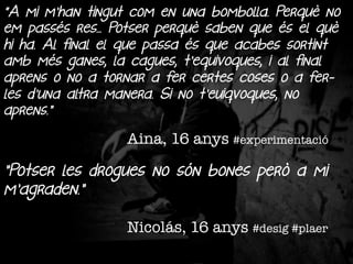 "A mi m'han tingut com en una bombolla. Perquè no
em passés res... Potser perquè saben que és el què
hi ha. Al final el que passa és que acabes sortint
amb més ganes, la cagues, t'equivoques, i al final
aprens o no a tornar a fer certes coses o a ferles d'una altra manera. Si no t'euiqvoques, no
aprens.”

Aina, 16 anys #experimentació

”Potser les drogues no són bones però a mi
m’agraden.”
Nicolás, 16 anys #desig #plaer

 