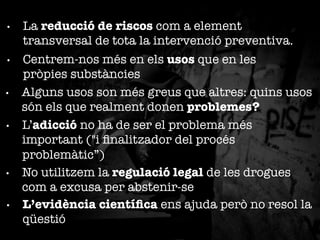 • 

La reducció de riscos com a element
transversal de tota la intervenció preventiva.

• 

Centrem-nos més en els usos que en les
pròpies substàncies
Alguns usos son més greus que altres: quins usos
són els que realment donen problemes?
L’adicció no ha de ser el problema més
important ("i ﬁnalitzador del procés
problemàtic”)
No utilitzem la regulació legal de les drogues
com a excusa per abstenir-se
L’evidència cientíﬁca ens ajuda però no resol la
qüestió

• 

• 

• 

• 

 