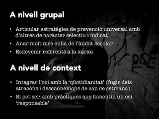 A nivell grupal
•  Articular estratègies de prevenció universal amb
d’altres de caràcter selectiu i indicat
•  Anar molt més enllà de l’àmbit escolar
•  Esdevenir referents a la xarxa

A nivell de context
•  Integrar l’oci amb la ‘qüotidianitat’ (fugir dels
atracóns i desconnexions de cap de setmana)
•  Si pot ser, amb pràctiques que fomentin un oci
‘responsable’ 

 