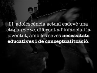 I l’adolescència actual esdevé una
etapa per se, diferent a l’infància i la
joventut, amb les seves necessitats
educatives i de conceptualització. 

 