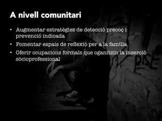 A nivell comunitari
•  Augmentar estratègies de detecció precoç i
prevenció indicada
•  Fomentar espais de reﬂexió per a la família
•  Oferir ocupacions formals que oganitzin la inserció
sòcioprofessional 

 