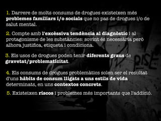 1. Darrere de molts consums de drogues existeixen més
problemes familiars i/o socials que no pas de drogues i/o de
salut mental.
2. Compte amb l'excèssiva tendència al diagnòstic i al
protagonisme de les substàncies: sovint és necessària però
alhora justiﬁca, etiqueta i condiciona.
3. Els usos de drogues poden tenir diferents graus de
gravetat/problematicitat. 
4. Els consums de drogues problemàtics solen ser el resultat
d'uns hàbits de consum lligats a uns estils de vida
determinats, en uns contextos concrets.
5. Existeixen riscos i problemes més importants que l'addició.

 