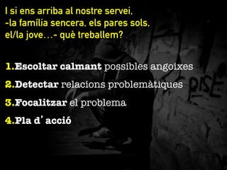 I si ens arriba al nostre servei,
-la família sencera, els pares sols,
el/la jove…- què treballem?
1. Escoltar calmant possibles angoixes
2. Detectar relacions problemàtiques
3. Focalitzar el problema
4. Pla d’acció

 
