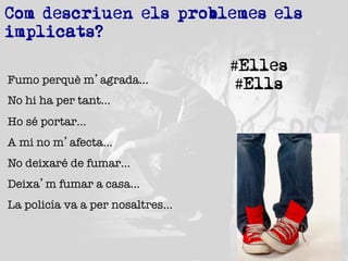 Com descriuen els problemes els
implicats?
Fumo perquè m’agrada…
No hi ha per tant…
Ho sé portar…
A mi no m’afecta…
No deixaré de fumar…
Deixa’m fumar a casa…
La policía va a per nosaltres…

#Elles
#Ells

 
