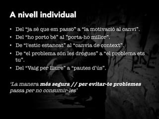 A nivell individual
•  Del “ja sé que em passo” a “la motivació al canvi”.
•  Del “ho porto bé” al ”porta-ho millor”.
•  De “l'estic estancat” al “canvia de context”.
•  De “el problema són les drogues” a “el problema ets
tu”.
•  Del “Vaig per lliure” a “pautes d’ús”.

‘La manera més segura // per evitar-te problemes
passa per no consumir-les’

 
