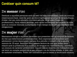Conèixer quin consum té?
"

De menor risc
Destinat a aquelles persones amb un estil de vida normalitzat i amb un consum
relativament baix. Això és: amb un recorregut personal propi de la seva franja
d’edat i del seu cicle educatiu (cursant estudis, en procés d’inserció
professional), bona relació familiar, amb certa construcció de projecte de vida,
amb un consum vinculat a pràctiques d’oci i temps lliure (sense interferir amb
obligacions). 

De major risc
Bàsicament dirigit a aquelles persones que presenten tot un conjunt de factors
de risc que determinen problematicitat. Som especialment sensibles amb
adolescent i joves desocupats (pel que fa a estudis o treball) o bé a aquells
menors de 15 anys. Recollim determinats factors de risc que poden tenir
relació amb la presència d’un consum de drogues en l’adolescència, i sobretot,
un consum de caràcter problemàtic. Aquest signes descrits són indicadors que
cal tenir en compte sempre en el seu conjunt i no de forma aïllada. A més, són
de caràcter orientatiu. Poden ser indicadors que no tenen a veure amb consum.

 