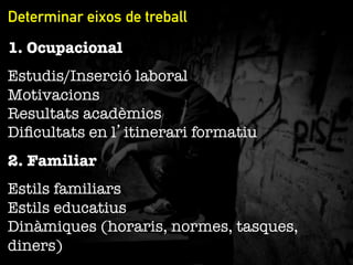 Determinar eixos de treball
1. Ocupacional
Estudis/Inserció laboral"
Motivacions"
Resultats acadèmics"
Diﬁcultats en l’itinerari formatiu
2. Familiar
Estils familiars"
Estils educatius"
Dinàmiques (horaris, normes, tasques,
diners)

 