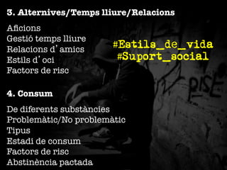 3. Alternives/Temps lliure/Relacions
Aﬁcions"
Gestió temps lliure"
Relacions d’amics"
Estils d’oci"
Factors de risc

#Estils_de_vida
#Suport_social

4. Consum
De diferents substàncies"
Problemàtic/No problemàtic"
Tipus"
Estadi de consum"
Factors de risc"
Abstinència pactada

 