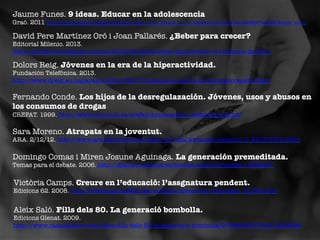 Jaume Funes. 9 ideas. Educar en la adolescencia

Graó. 2011 h"p://books.google.es/books/about/9_ideas_clave_Educar_en_la_adolescencia.html?id=uMK8JKTwQeQC&redir_esc=y	
 	
 

David Pere Martínez Oró i Joan Pallarés. ¿Beber para crecer?

Editorial Milenio. 2013.
http://periferics.blogspot.com.es/2013/03/llibre-beber-para-crecer-el-consumo-de.html 	
 

Dolors Reig. Jóvenes en la era de la hiperactividad. 

Fundación Telefónica. 2013.
http://www.dreig.eu/caparazon/2013/05/17/jovenes-en-la-era-de-la-hiperconectividad/ 	
 

Fernando Conde. Los hijos de la desregulazación. Jóvenes, usos y abusos en
los consumos de drogas
CREFAT. 1999. http://www.cruzroja.es/crefat/documentos_crefat/Tomo6.pdf 	
 

Sara Moreno. Atrapats en la joventut. 

ARA. 2/12/12. http://www.ara.cat/premium/tema_del_dia/Atrapats-joventut_0_821317901.html 	
 

Domingo Comas i Miren Josune Aguinaga. La generación premeditada.
Temas para el debate. 2006. http://dialnet.unirioja.es/servlet/articulo?codigo=1959497 

Victòria Camps. Creure en l’educació: l’assgnatura pendent.

Edicions 62. 2008. http://www.edicions62.cat/ca/llibre/creure-en-l-educacio_10195.html 

Aleix Saló. Fills dels 80. La generació bombolla.

Edicions Glenat. 2009.
http://www.casadellibro.com/libro-ﬁlls-dels-80-la-generacio-bombolla/9788483577912/1653896 

 