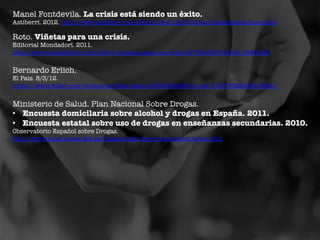 Manel Fontdevila. La crisis está siendo un éxito.

Astiberri. 2012. http://www.astiberri.com/ﬁcha_prod.php?cod=lacrisisestasiendounexito 	
 

Roto. Viñetas para una crisis.

Editorial Mondadori. 2011.
http://www.casadellibro.com/libro-vinetas-para-una-crisis/9788439725404/1884296 	
 

Bernardo Erlich. 

El País. 8/3/12.
https://www.ﬂickr.com/photos/jordibernabeu/6588988285/in/set-72157629288138861/ 	
 

Ministerio de Salud. Plan Nacional Sobre Drogas. 
•  Encuesta domicilaria sobre alcohol y drogas en España. 2011.
•  Encuesta estatal sobre uso de drogas en enseñanzas secundarias. 2010.
Observatorio Español sobre Drogas.
http://www.pnsd.msssi.gob.es/Categoria2/observa/estudios/home.htm 

 