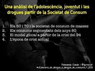 Una anàlisi de l’adolescència, joventut i les
drogues partir de la Societat de Consum

1. 
2. 
3. 
4. 

Els 60 i 70 i la societat de consum de masses
Els consums segmentats dels anys 80
El model glocal a partir de la crisi del 94
L’època de crisi actual

Fernando Conde i @dpmocat
#¿Consumo_de_drogas_o_drogas_de_consumo_?_2013

 