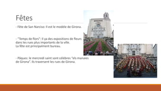 Fêtes
- Fête de San Narciso: Il est le modèle de Girona.
- “Temps de flors”: Il ya des expositions de fleurs
dans les rues plus importants de la ville.
La fête est principalment bureau.
- Pâques: le mercredi saint sont célébres “els manaies
de Girona”. Ils traversent les rues de Girona.
 