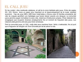EL CALL JUEU
En les ciutats i viles medievals catalanes, el call és la zona habitada pels jueus. Entre els segles
XII i XIV, Girona tenia un paper prou important en el desenvolupament de la ciutat, sobretot
econòmic. Cap als anys 888 o 889 foren instal·lades a Girona unes 25 famílies procedents del
vilar de Juïgues aprofitant uns habitatges que havien deixat vacants uns clergues. La comunitat
jueva gironina pogué normalitzar la seva vida, dotant-se d'institucions pròpies. S'han detectat tres
sinagogues que ocuparen diversos emplaçaments fins al moment de l'expulsió dels jueus. Les
relacions dels gironins amb els jueus foren amistoses.
Però la comunitat jueva, al 1391, molts dels seus membres foren ferits o maltractats, fins al punt
que s'hagueren de refugiar a la Torre Gironella per tal de salvar la vida.
 