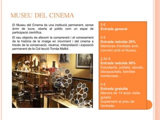 MUSEU DEL CINEMA
El Museu del Cinema és una institució permanent, sense
ànim de lucre, oberta al públic com un espai de
participació científica.
El seu objectiu és afavorir la comprensió i el coneixement
de la història de la imatge en moviment i del cinema a
través de la conservació, recerca, interpretació i exposició
permanent de la Col·lecció Tomàs Mallol.
5 €
Entrada general
4 €
Entrada reduïda 20%
Membres d'entitats amb
conveni amb el Museu.
2,50 €
Entrada reduïda 50%
Estudiants, jubilats, aturats,
discapacitats, famílies
nombroses…
0 €
Entrada gratuïta
Menors de 14 anys visita
guiada
Suplement al preu de
l'entrada.
 