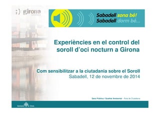 Experiències en el control del
soroll d’oci nocturn a Girona
Com sensibilitzar a la ciutadania sobre el Soroll
Sabadell, 12 de novembre de 2014
Salut Pública i Qualitat Ambiental – Àrea de Ciutadania
 