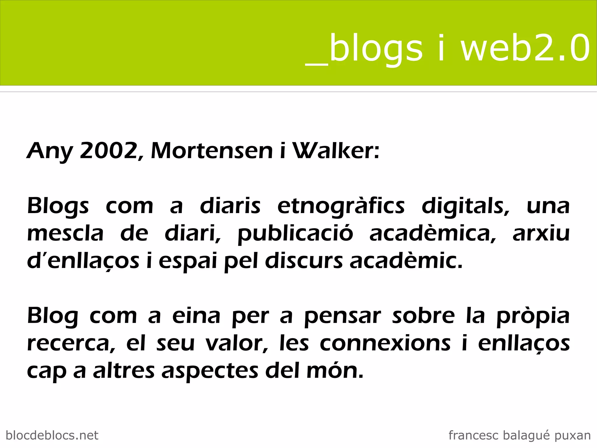 _blogs i web2.0

   Any 2002, Mortensen i Walker:

   Blogs com a diaris etnogràfics digitals, una
   mescla de diari, publicació acadèmica, arxiu
   d’enllaços i espai pel discurs acadèmic.

   Blog com a eina per a pensar sobre la pròpia
   recerca, el seu valor, les connexions i enllaços
   cap a altres aspectes del món.

blocdeblocs.net                         francesc balagué puxan
 