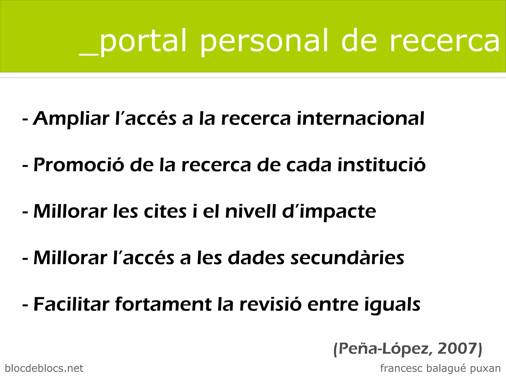 _portal personal de recerca

   - Ampliar l’accés a la recerca internacional

   - Promoció de la recerca de cada institució

   - Millorar les cites i el nivell d’impacte

   - Millorar l’accés a les dades secundàries

   - Facilitar fortament la revisió entre iguals

                                       (Peña-López, 2007)
blocdeblocs.net                                 francesc balagué puxan
 