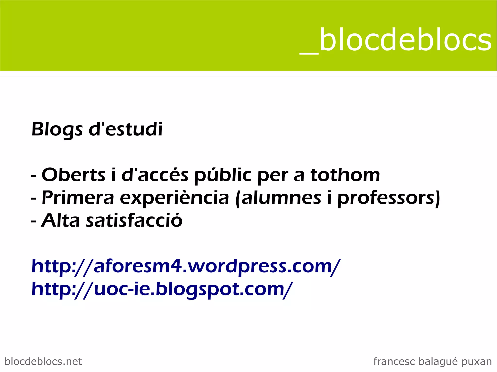 _blocdeblocs

     Blogs d'estudi

     - Oberts i d'accés públic per a tothom
     - Primera experiència (alumnes i professors)
     - Alta satisfacció

     http://aforesm4.wordpress.com/
     http://uoc-ie.blogspot.com/


blocdeblocs.net                          francesc balagué puxan
 
