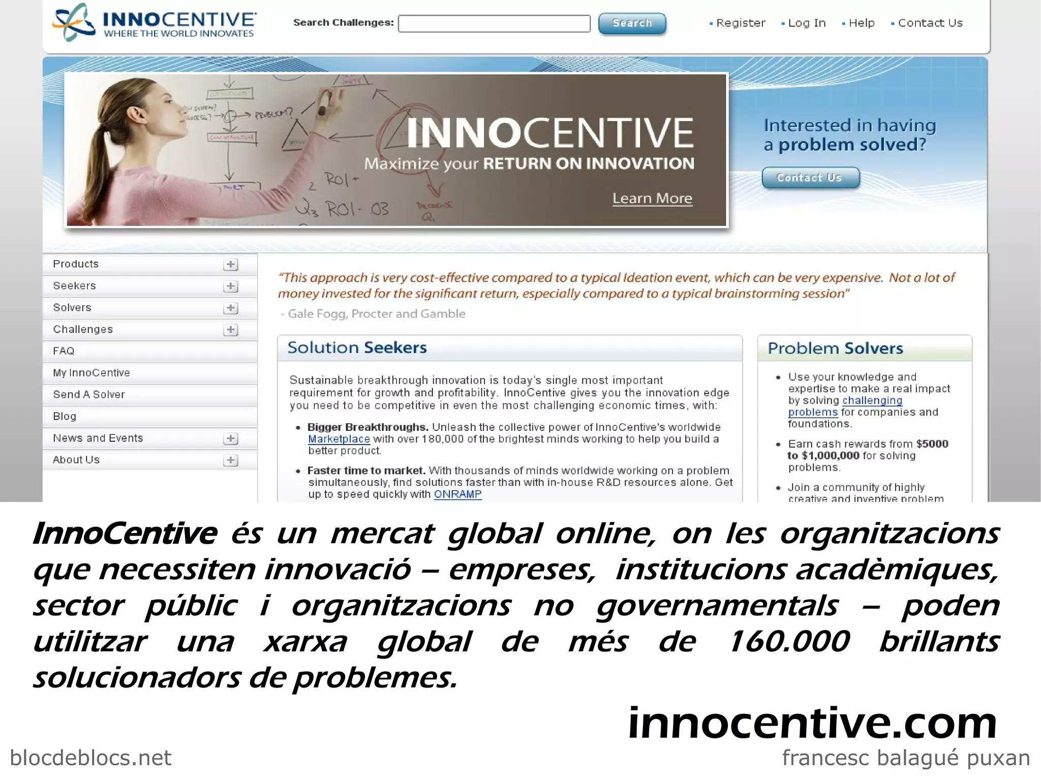_blogs i web2.0




  InnoCentive és un mercat global online, on les organitzacions
  que necessiten innovació – empreses, institucions acadèmiques,
  sector públic i organitzacions no governamentals – poden
  utilitzar una xarxa global de més de 160.000 brillants
  solucionadors de problemes.
                                        innocentive.com
blocdeblocs.net                                   francesc balagué puxan
 