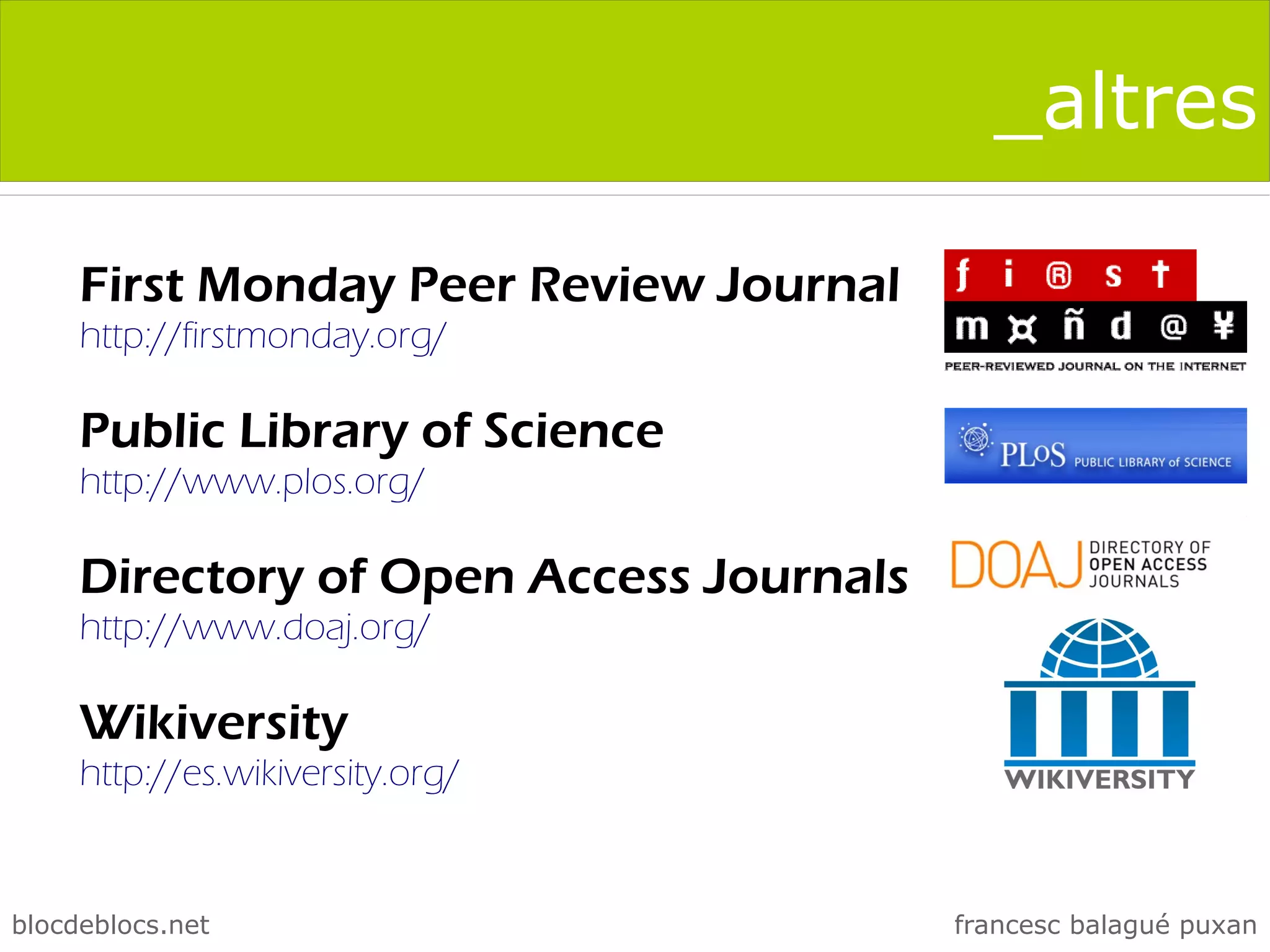 _altres

     First Monday Peer Review Journal
     http://firstmonday.org/

     Public Library of Science
     http://www.plos.org/

     Directory of Open Access Journals
     http://www.doaj.org/

     Wikiversity
     http://es.wikiversity.org/


blocdeblocs.net                          francesc balagué puxan
 