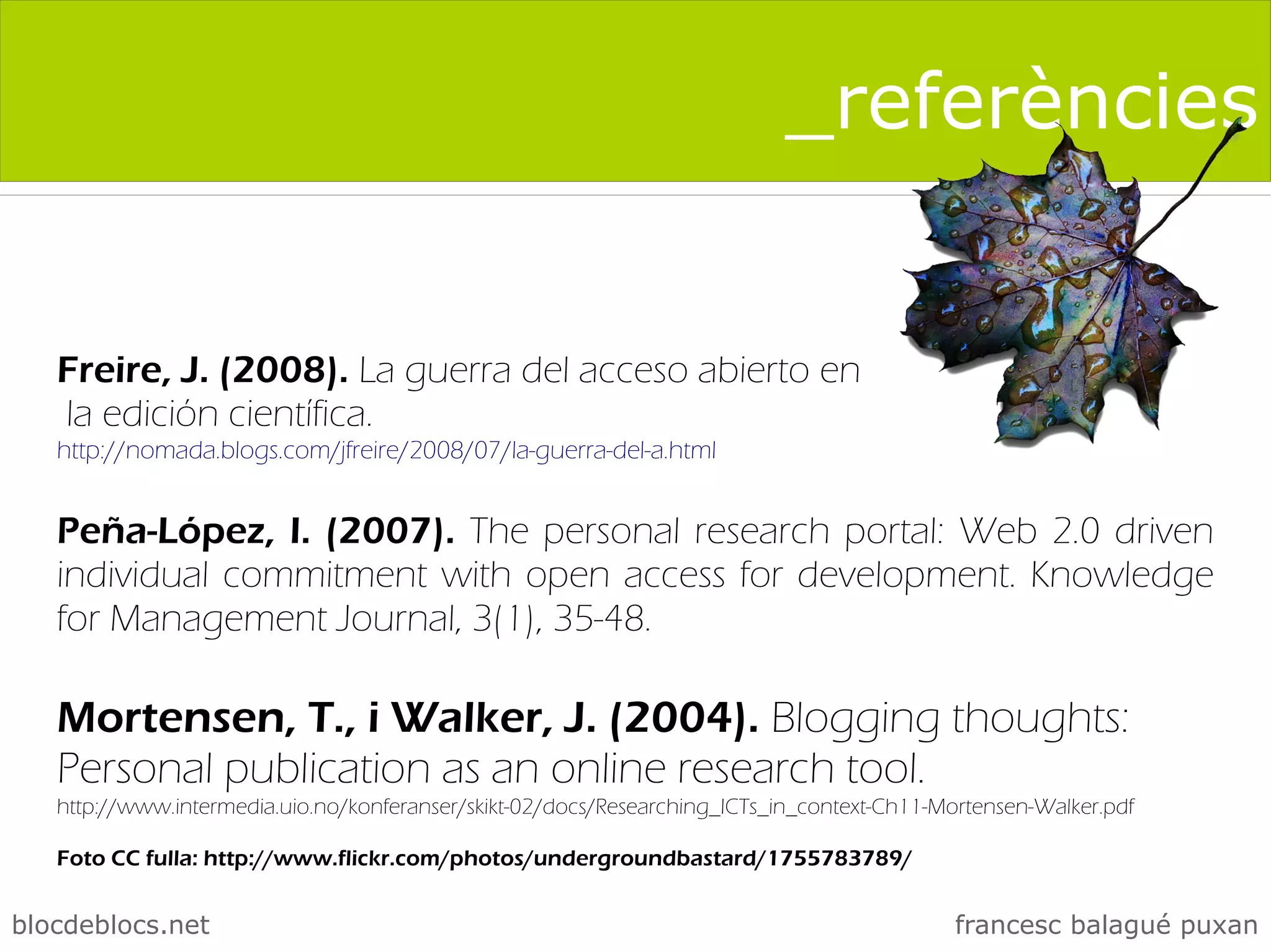 _referències


   Freire, J. (2008). La guerra del acceso abierto en
   la edición científica.
   http://nomada.blogs.com/jfreire/2008/07/la-guerra-del-a.html


   Peña-López, I. (2007). The personal research portal: Web 2.0 driven
   individual commitment with open access for development. Knowledge
   for Management Journal, 3(1), 35-48.

   Mortensen, T., i Walker, J. (2004). Blogging thoughts:
   Personal publication as an online research tool.
   http://www.intermedia.uio.no/konferanser/skikt-02/docs/Researching_ICTs_in_context-Ch11-Mortensen-Walker.pdf

   Foto CC fulla: http://www.flickr.com/photos/undergroundbastard/1755783789/


blocdeblocs.net                                                                              francesc balagué puxan
 