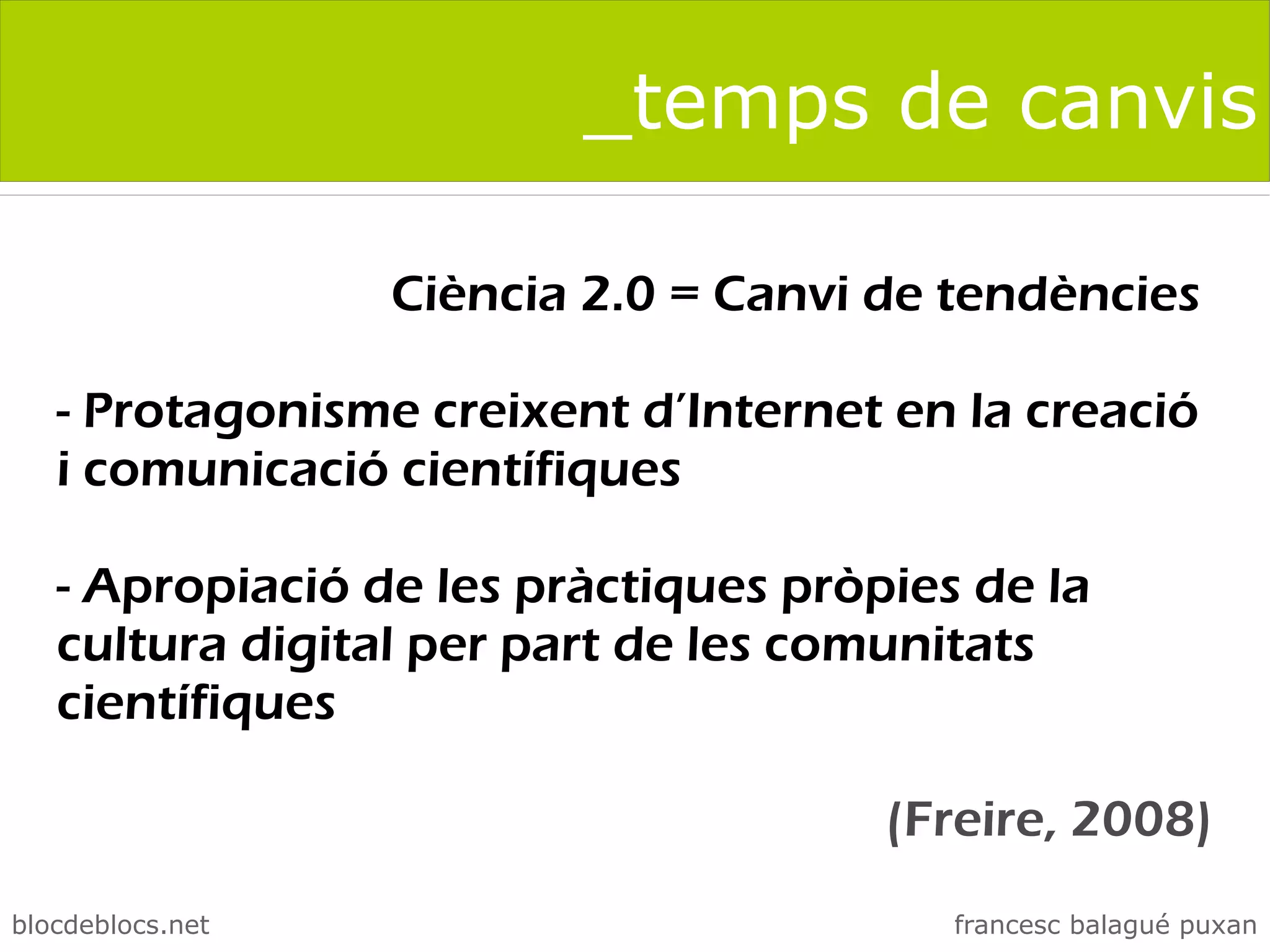 _temps de canvis

                  Ciència 2.0 = Canvi de tendències

   - Protagonisme creixent d’Internet en la creació
   i comunicació científiques

   - Apropiació de les pràctiques pròpies de la
   cultura digital per part de les comunitats
   científiques

                                      (Freire, 2008)
blocdeblocs.net                          francesc balagué puxan
 