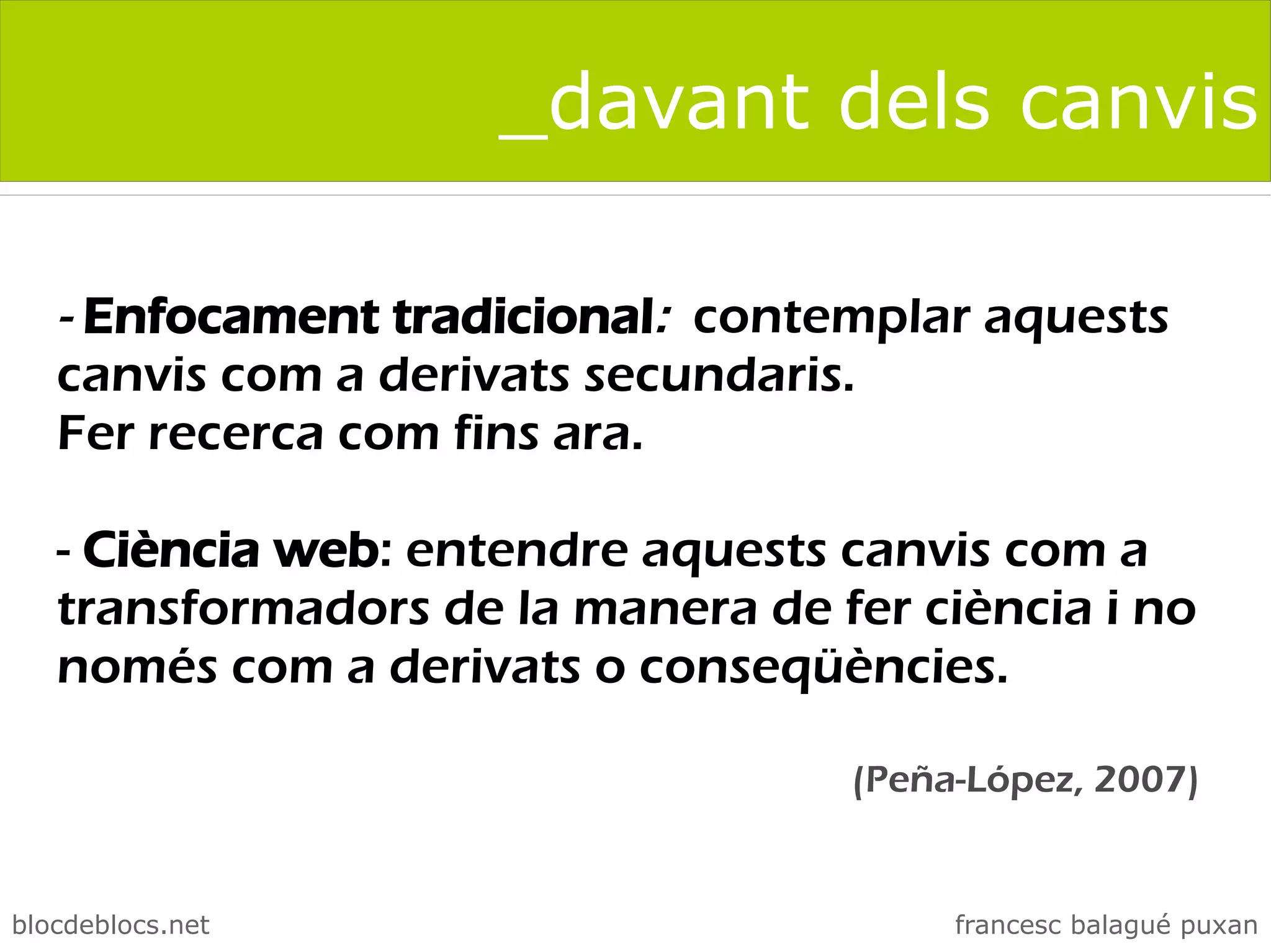 _davant dels canvis

   - Enfocament tradicional: contemplar aquests
   canvis com a derivats secundaris.
   Fer recerca com fins ara.

   - Ciència web: entendre aquests canvis com a
   transformadors de la manera de fer ciència i no
   només com a derivats o conseqüències.

                                   (Peña-López, 2007)


blocdeblocs.net                         francesc balagué puxan
 
