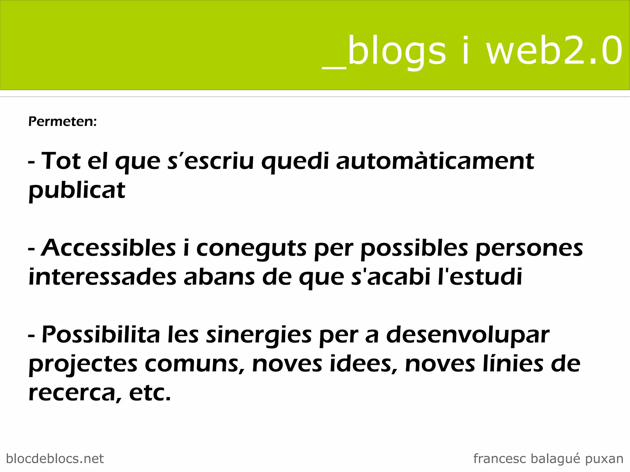 _blogs i web2.0
   Permeten:


   - Tot el que s’escriu quedi automàticament
   publicat

   - Accessibles i coneguts per possibles persones
   interessades abans de que s'acabi l'estudi

   - Possibilita les sinergies per a desenvolupar
   projectes comuns, noves idees, noves línies de
   recerca, etc.

blocdeblocs.net                         francesc balagué puxan
 