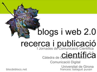 blogs i web 2.0
          recerca i publicació
                  I Jornades de Comunicació Científica

                     científica
                      Càtedra de Cultura Científica i
                                                      2.0

                          Comunicació Digital
                                  Universitat de Girona
blocdeblocs.net                   francesc balagué puxan
 