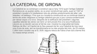 LA CATEDRAL DE GIRONA
• La Catedral es va començar a construir cap a l’any 1312 quan l’antiga Catedral
Romànica es va quedar petita, es va anar construint per parts, quan el 1347 el
presbiteri s’acabà s’hi traslladaren tots els articles predominants del altar i els
retaules i el baldaquí. Fins que no s’acabà la construcció es va continuar duent a
terme els actes religiosos a l’antiga catedral que poc a poc s’anava enderrocant
per deixar espai a la nova. Després de la edificació del presbiteri i algunes
capelles laterals les obres van tenir un lent procés fins a la seva finalització.
Llavors es va decidir canviar el full de ruta i mostrar la originalitat del bisbe
Dalmau de Mur i el Capítol de la Seu passant de fer una Catedral de tres naus
una d’una de sola, així es transformaria en la més amplia del món, de 23 metres.
L’últim tram s’acabà cap al S. XVII i alguns retocs de l’obra s’han dut a terme fins
no massa temps enrere.
GIRONA WEB
SÍNTESI DE 2N D'ESO
Planta de la Catedral de Girona
 