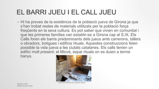 EL BARRI JUEU I EL CALL JUEU
• Hi ha proves de la existència de la població jueva de Girona ja que
s’han trobat restes de materials utilitzats per la població força
freqüents en la seva cultura. Es pot saber que vivien en comunitat i
que les primeres famílies van establir-se a Girona cap al S.IX. Els
Calls foren els barris predominants dels jueus amb carrerons, tallers
o obradors, botigues i edificis rituals. Aquestes construccions feien
possible la vida jueva a les ciutats catalanes. Els calls tenien un
edifici molt present: el Micvé, espai rituals on es duien a terme
banys.
GIRONA WEB
SÍNTESI DE 2N D'ESO
Aquest es el Micvé de la ciutat de Girona
 