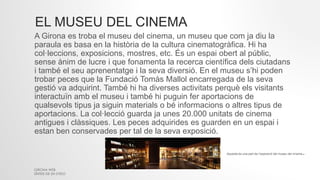 EL MUSEU DEL CINEMA
GIRONA WEB
SÍNTESI DE 2N D'ESO
A Girona es troba el museu del cinema, un museu que com ja diu la
paraula es basa en la història de la cultura cinematogràfica. Hi ha
col·leccions, exposicions, mostres, etc. És un espai obert al públic,
sense ànim de lucre i que fonamenta la recerca científica dels ciutadans
i també el seu aprenentatge i la seva diversió. En el museu s’hi poden
trobar peces que la Fundació Tomàs Mallol encarregada de la seva
gestió va adquirint. També hi ha diverses activitats perquè els visitants
interactuïn amb el museu i també hi puguin fer aportacions de
qualsevols tipus ja siguin materials o bé informacions o altres tipus de
aportacions. La col·lecció guarda ja unes 20.000 unitats de cinema
antigues i clàssiques. Les peces adquirides es guarden en un espai i
estan ben conservades per tal de la seva exposició.
Aquesta és una part de l’exposició del museu del cinema.
 