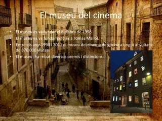 El museu del cinema
• El museu es va fundar el 8 d’abril de 1998.
• El museu es va fundar gràcies a Tomàs Mallol.
• Entre els anys1998 i 2011 el museu del cinema de girona a tingut al voltant
de 870.000 visites.
• El museu ¡ha rebut diversos premis i distincions.
 