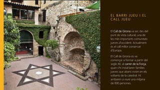 E L B A R R I J U E U I E L
C A L L J U E U
El Call de Girona va ser, des del
punt de vista cultural, una de
les més importants comunitats
jueves d'occident. Actualment
és el call millor conservat
d'Europa.
El Call de Girona es va
començar a formar a partir del
segle XII, al carrer de la Força,
quan s'hi instal·laren famílies
jueves que abans vivien en els
voltants de la catedral. Hi
arribaren a viure una mitjana
de 800 persones.
 