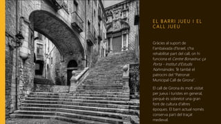 E L B A R R I J U E U I E L
C A L L J U E U
Gràcies al suport de
l'ambaixada d'Israel, s'ha
rehabilitat part del call, on hi
funciona el Centre Bonastruc ça
Porta - Institut d'Estudis
Nahmánides. Té també el
patrocini del "Patronat
Municipal Call de Girona".
El call de Girona és molt visitat
per jueus i turistes en general,
perquè és sobretot una gran
font de cultura d'altres
èpoques. El barri actual només
conserva part del traçat
medieval.
 