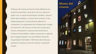El Museu del Cinema-Col·lecció Tomàs Mallol és una
institució permanent, sense ànim de lucre, oberta al
públic com un espai de participació científica, cultural i
lúdica dels ciutadans, i al servei de la societat i el seu
desenvolupament. La seva missió és afavorir la
comprensió i el coneixement de la història de la imatge
en moviment i del cinema a través de la conservació,
recerca, interpretació i exposició permanent de la
Col·lecció Tomàs Mallol i d'altres col·leccions o objectes
que es puguin adquirir, així com també a través de
l'organització d'activitats i l'oferiment de serveis que
permetin la interacció amb els visitants i usuaris del
museu.
Museu del
cinema
 