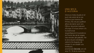 U N A M I C A
D ´ H I S TO R I A
Girona es troba situada en el
punt més estret de la ruta
històrica que travessa els
Pirineus, lloc de pas qualificat
alhora de darrer pont vers
l'Àfrica i de primer bulevard
d'Europa. En el seu entorn s'hi
ha testimoniat
arqueològicamnt la presència
de l'home des de les etapes
més remotes del paleolític. Per
la seva situació estratègica
sobre la Via Augusta, els
romans hi van establir una
fortificació,
anomenada Gerunda, vers els
anys 75 i 76 de la nostra era.
 