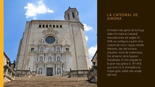 L A C AT E D R A L D E
G I R O N A
A l'indret més genuí de la Força
Vella s'hi troba la Catedral.
Aixecada entre els segles XI i
XVIII, es configura a partir d'un
conjunt de murs i espais d'estils
diferents, des del romànic
(claustre i torre de Carlemany)
fins al barroc de la façana i
l'escalinata. El més singular és
la gran nau gòtica (s. XV-XVI)
que amb 23 m d'amplària és
l'espai gòtic voltat més ample
del món.
 